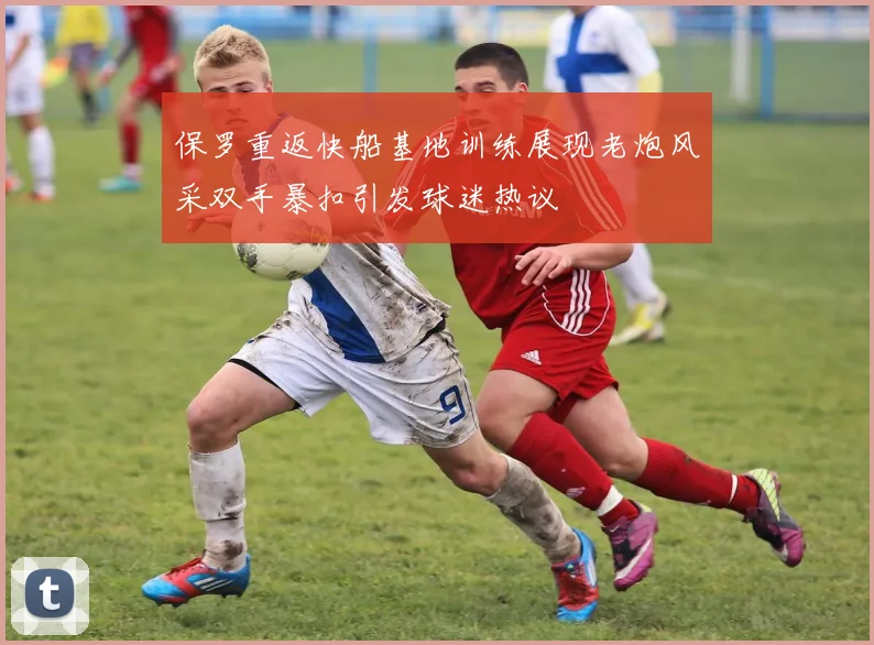 保罗重返快船基地训练展现老炮风采双手暴扣引发球迷热议