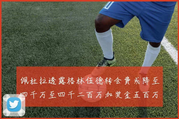 佩杜拉透露格林伍德转会费或降至四千万至四千二百万加奖金五百万至六百万