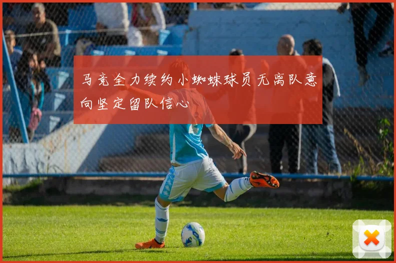 马竞全力续约小蜘蛛球员无离队意向坚定留队信心