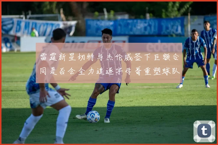 雷霆新星切特与杰伦威签下巨额合同是否会全力追逐字母哥重塑球队实力