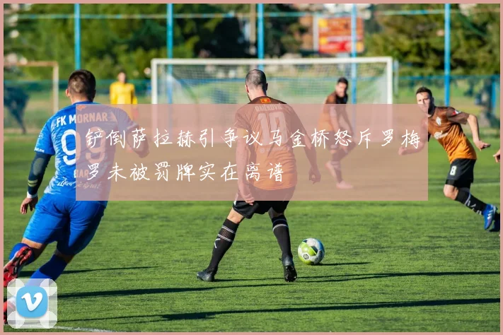铲倒萨拉赫引争议马金桥怒斥罗梅罗未被罚牌实在离谱