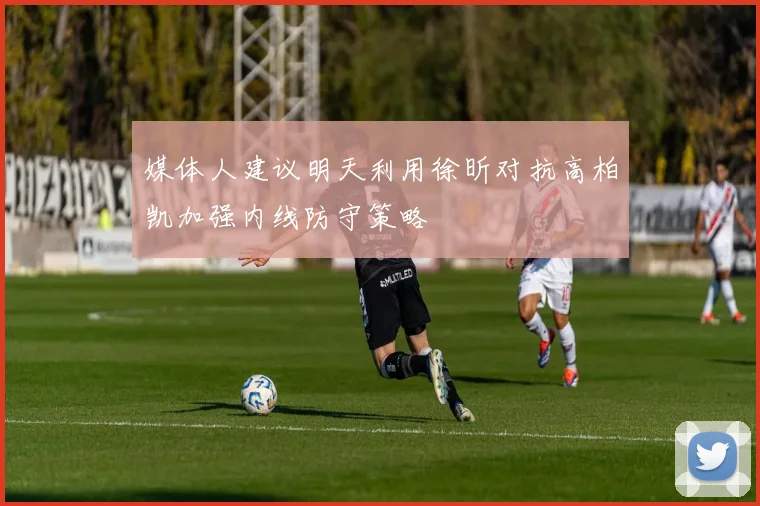 媒体人建议明天利用徐昕对抗高柏凯加强内线防守策略