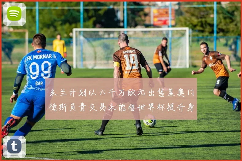 米兰计划以六千万欧元出售莱奥门德斯负责交易未能借世界杯提升身价