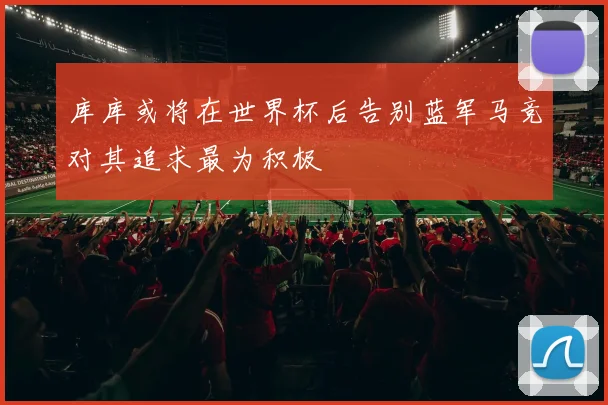 库库或将在世界杯后告别蓝军马竞对其追求最为积极