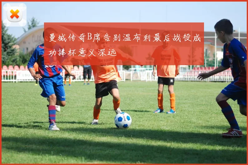 曼城传奇B席告别温布利最后战役成功捧杯意义深远