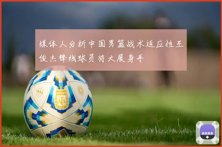 媒体人分析中国男篮战术适应性王俊杰锋线球员将大展身手