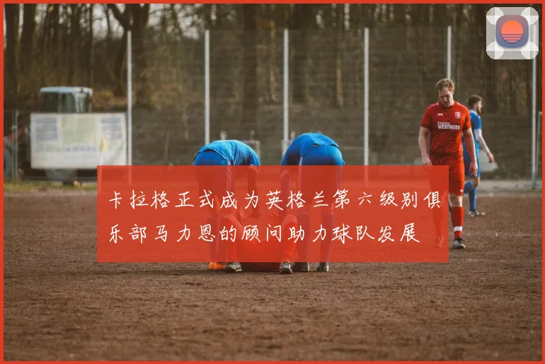 卡拉格正式成为英格兰第六级别俱乐部马力恩的顾问助力球队发展
