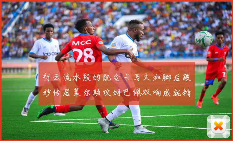 行云流水般的配合卡马文加脚后跟妙传居莱尔助攻姆巴佩双响成就精彩瞬间