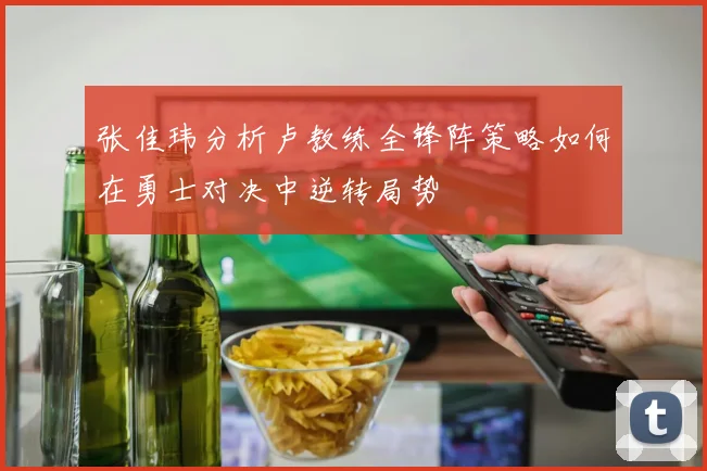 张佳玮分析卢教练全锋阵策略如何在勇士对决中逆转局势