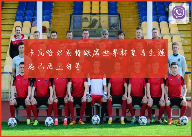 卡瓦哈尔或将缺席世界杯皇马生涯恐已画上句号