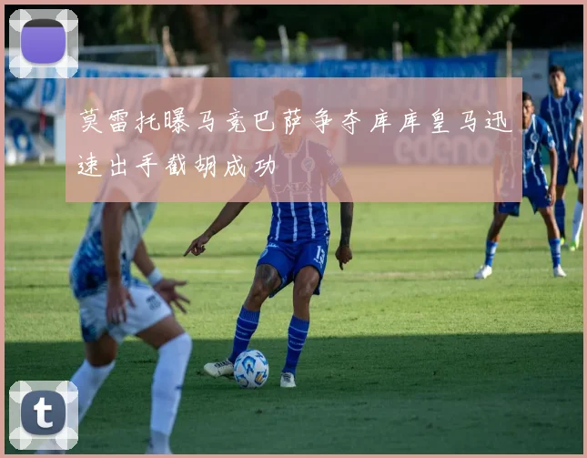 莫雷托曝马竞巴萨争夺库库皇马迅速出手截胡成功