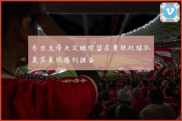 齐尔克泽决定继续留在曼联对球队复苏表现感到振奋
