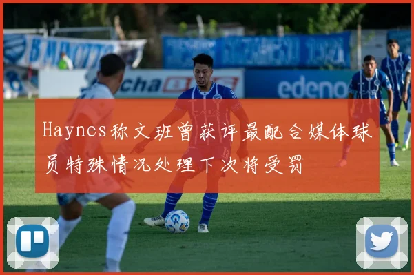 Haynes称文班曾获评最配合媒体球员特殊情况处理下次将受罚
