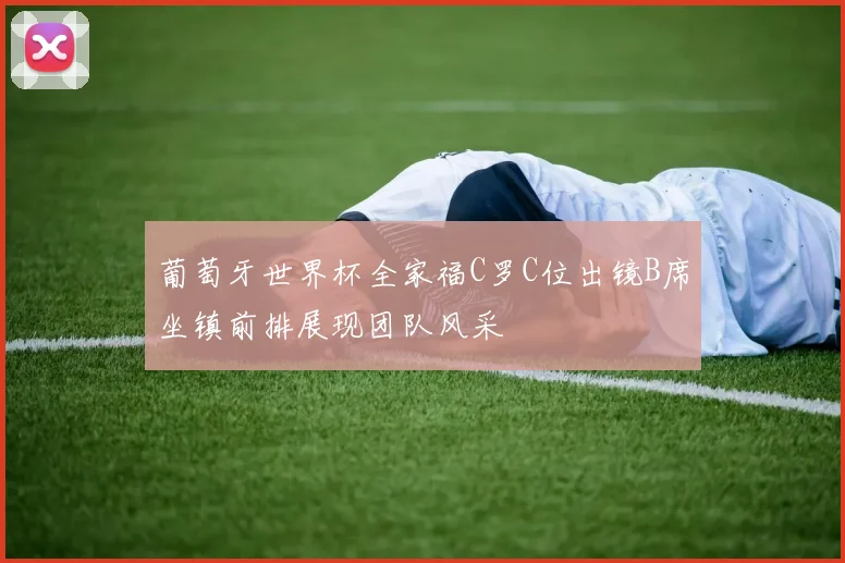 葡萄牙世界杯全家福C罗C位出镜B席坐镇前排展现团队风采