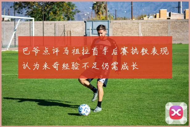 巴爷点评马祖拉首季后赛执教表现认为米奇经验不足仍需成长