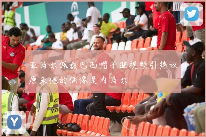 亚马尔佩戴巴西帽子晒视频引热议原来他的偶像是内马尔