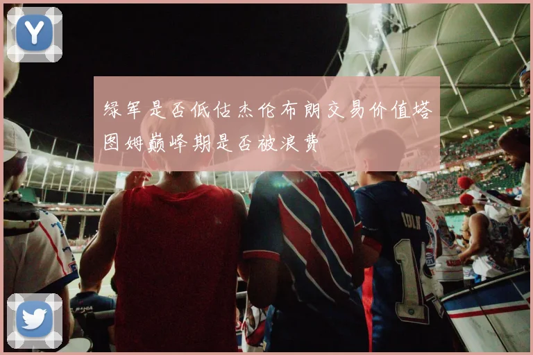 绿军是否低估杰伦布朗交易价值塔图姆巅峰期是否被浪费