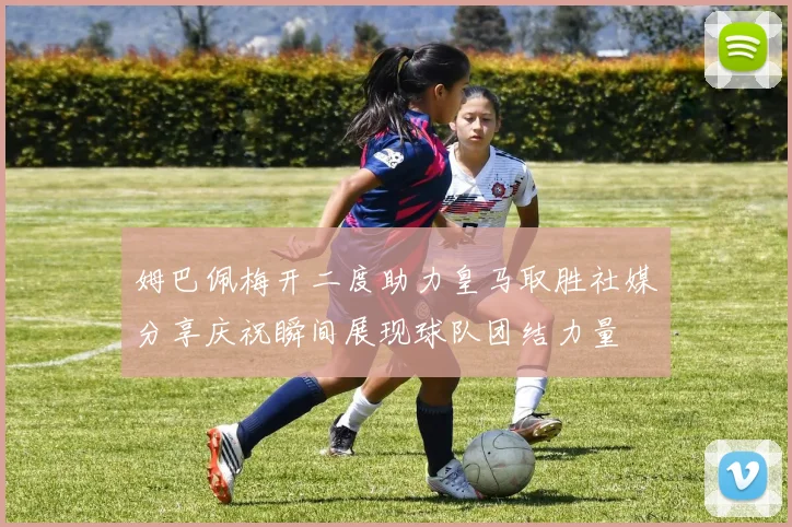 姆巴佩梅开二度助力皇马取胜社媒分享庆祝瞬间展现球队团结力量