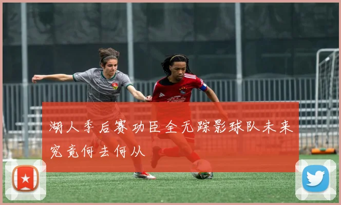 湖人季后赛功臣全无踪影球队未来究竟何去何从