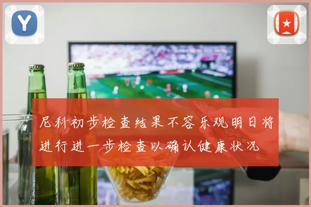 尼科初步检查结果不容乐观明日将进行进一步检查以确认健康状况