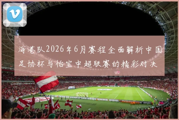 海港队2026年6月赛程全面解析中国足协杯与怡宝中超联赛的精彩对决