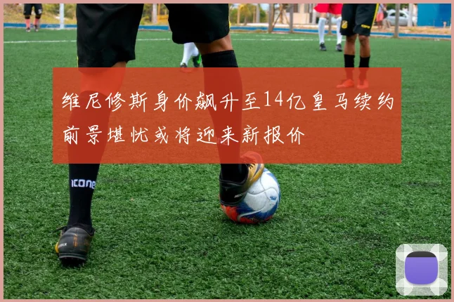 维尼修斯身价飙升至14亿皇马续约前景堪忧或将迎来新报价
